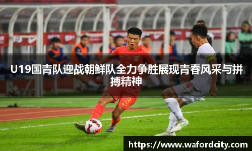 U19国青队迎战朝鲜队全力争胜展现青春风采与拼搏精神